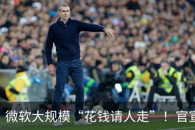 微软大规模“花钱请人走”！官宣向60000名员工提出“自愿离职方案”