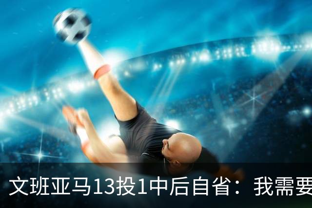文班亚马13投1中后自省：我需要想得更少
